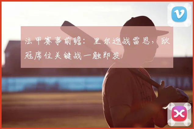 法甲赛事前瞻：里尔迎战雷恩，欧冠席位关键战一触即发