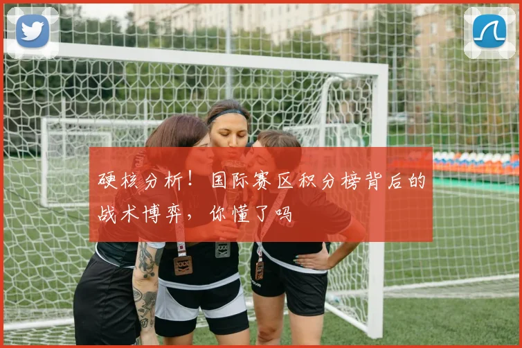 硬核分析！国际赛区积分榜背后的战术博弈，你懂了吗