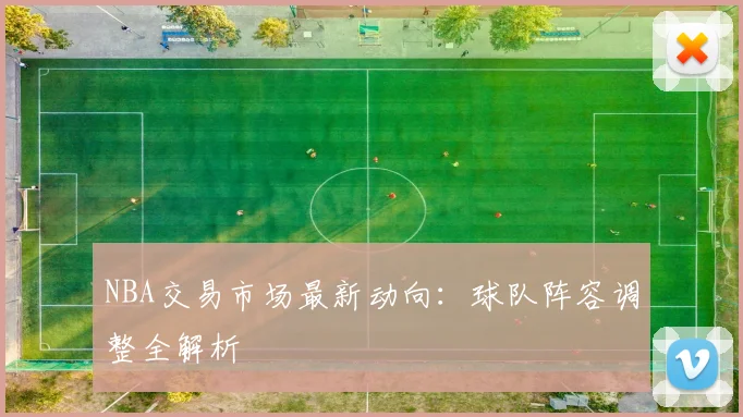 NBA交易市场最新动向：球队阵容调整全解析