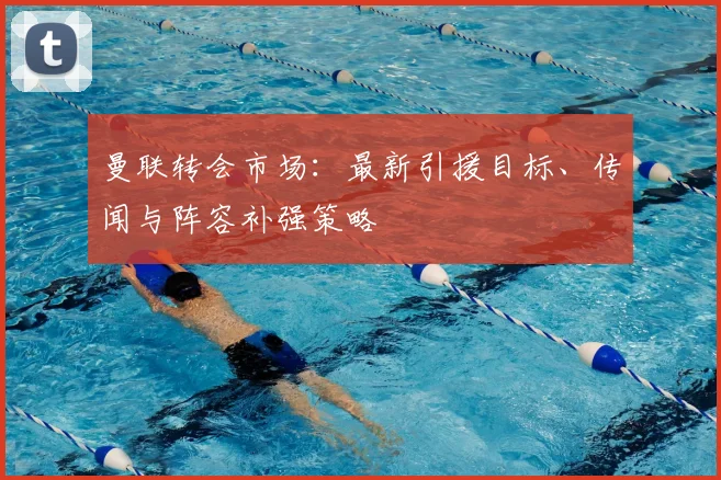 曼联转会市场：最新引援目标、传闻与阵容补强策略