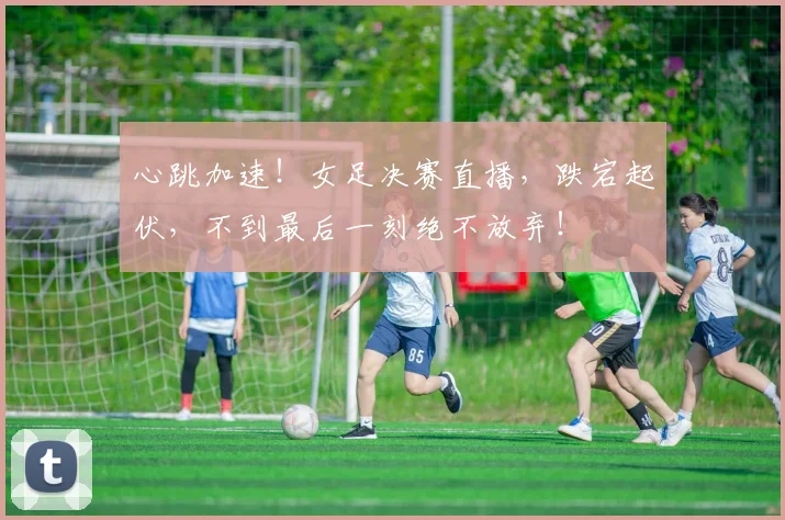 心跳加速！女足决赛直播，跌宕起伏，不到最后一刻绝不放弃！