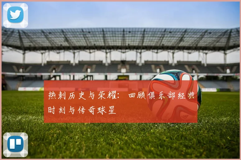 热刺历史与荣耀：回顾俱乐部经典时刻与传奇球星