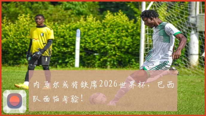 内马尔或将缺席2026世界杯，巴西队面临考验！