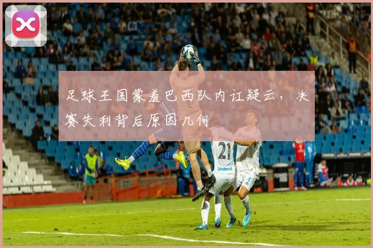 足球王国蒙羞巴西队内讧疑云，决赛失利背后原因几何