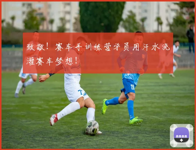 致敬！赛车手训练营学员用汗水浇灌赛车梦想！