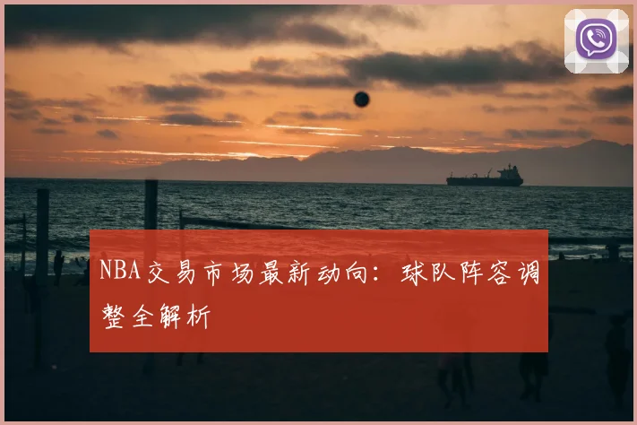 NBA交易市场最新动向:球队阵容调整全解析