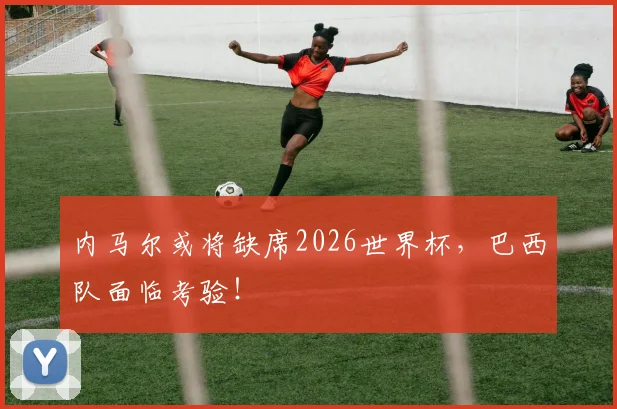 内马尔或将缺席2026世界杯，巴西队面临考验！