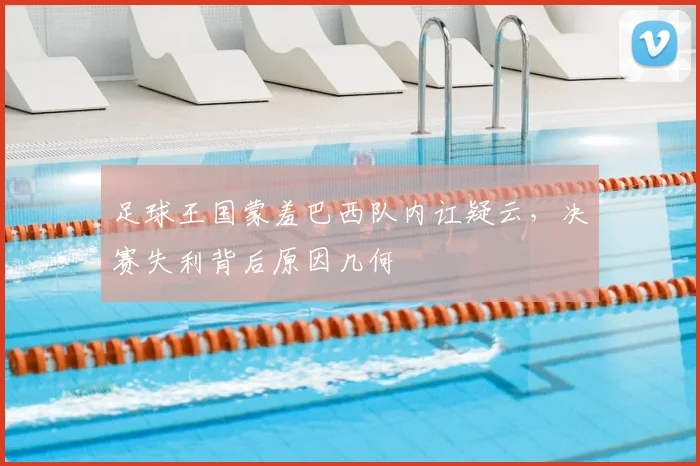 足球王国蒙羞巴西队内讧疑云，决赛失利背后原因几何